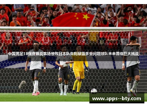 中国男足18强赛首战客场惨败日本队失利暴露多重问题球队未来面临巨大挑战 中国男足18强赛首战客场惨败日本队失利暴露多重问题球队未来面临巨大挑战