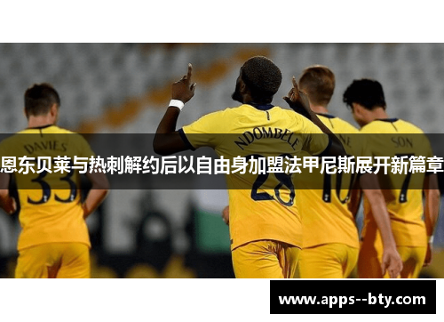 恩东贝莱与热刺解约后以自由身加盟法甲尼斯展开新篇章 恩东贝莱与热刺解约后以自由身加盟法甲尼斯展开新篇章