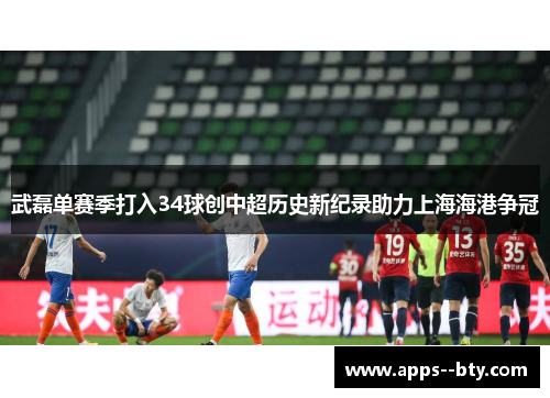 武磊单赛季打入34球创中超历史新纪录助力上海海港争冠 武磊单赛季打入34球创中超历史新纪录助力上海海港争冠