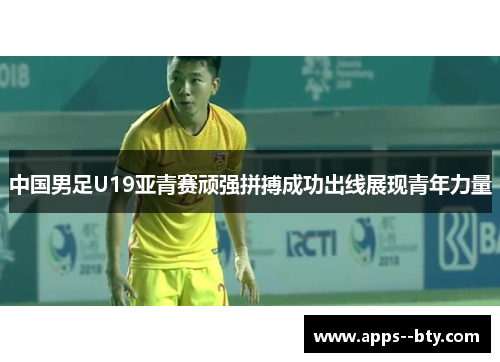 中国男足U19亚青赛顽强拼搏成功出线展现青年力量 中国男足U19亚青赛顽强拼搏成功出线展现青年力量