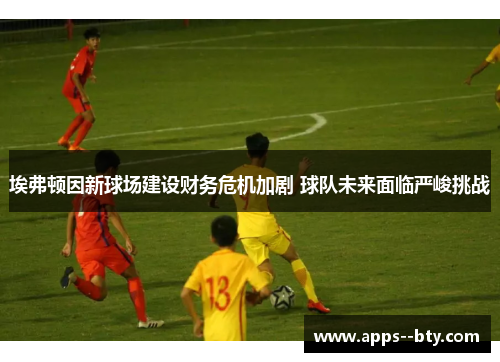 埃弗顿因新球场建设财务危机加剧 球队未来面临严峻挑战 埃弗顿因新球场建设财务危机加剧 球队未来面临严峻挑战