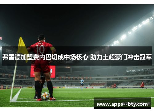 弗雷德加盟费内巴切成中场核心 助力土超豪门冲击冠军 弗雷德加盟费内巴切成中场核心 助力土超豪门冲击冠军